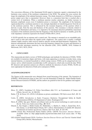 138
The conversion efficiency of the illuminated NLJD signal to harmonic signals is determined by the
harmonic cross section of the nonlinear components in the WSD. The greater the cross section, the
larger the amplitude of the radiated harmonic energy. The diode elements in a WSD have a harmonic
power output curve that is exponential. However, there is a saturation limit that is reached after a
certain level of irradiation. When a nonlinear junction reaches saturation, no further increase in
harmonic amplitude occurs even if irradiation power is increased. The amplitude of the harmonic
signal produced by a nonlinear junction is very strongly dependent on transferring power from the air
to the nonlinear junction. This is influenced by the resonant frequency of the junction which is
derived, in part, from the area and thickness of the junction. This resonance is directly related to
frequency of illumination and hence, it is imperative for maximum detection probability (maximum
excitation of the nonlinear junction) that the frequency of the NLJD be dynamic or tunable, given the
wide impedance variations expected to be found in WSDs (WCS, 2014).
A NLJD typically has an antenna and a control unit. The antenna is mounted on an extendable pole,
and is used to emit and collect the signals (with a duplexer). The control unit is usually a multiple
channel, highly sensitive radio receiver tuned to specific second and third harmonic frequencies. The
detector automatically determines the best receiving frequency channel free of noise and distortion in
order to provide maximum sensitivity for the detection (GIG, 2010; GBPPR, 2010; Graham &
McGowan, 2011; WCS, 2014).
4. CONCLUSION
This manuscript provided a review of WSD technologies and methods for detection of WSDs. WSDs
are available in numerous shapes and forms, with many appearing as common everyday items, using
internal batteries, or external household or vehicle energy sources. WSDs can be categorised into two
classes: active, which transmits recorded data via RF; and passive, which only records the data. While
RF detectors and spectrum analysis are effective methods for detection of active WSDs, NLJDs are
more appropriate for detection of both active and passive WSDs.
ACKNOWLEDGEMENT
The figures in this manuscript were obtained from casual browsing of the internet. The formation of
STRIDE’s WSD detection team in June 2012 was the brainchild of Datuk Dr. Abdul Ghaffar Ramli,
former Director-General of STRIDE, and the authors are grateful to him for his guidance and support.
REFERENCES
Bloss, W. (2007). Escalating U.S. Police Surveillance after 9/11: an Examination of Causes and
Effects. Surveill. Soc., 4: 208-228.
Burke, T.W. & Owen, S.S. (2010). Cell phones as prison contrabands. FBI Enforcement Bull., 12: 10-
15.
Curtis, R. (2003). Introduction to Radio Frequency Radiation. Occupational Safety & Health
Administration (OSHA), US Department of Labor, Washington D.C.
Davis, B. (2004). Spy gear: Modern surveillance tools use the newest technology to catch crooks on
the sly. Police Law Enforcement Mag., 28: 38-43.
Dinesh, S., Nur Atiqah, J., Mohd. Faudzi, M., Mohd Idris, I., Shalini, S., Aliah, I., Zainal Fitry, M.A.,
Siti Zainun, A. & Mohd Hasrol Hisam, M.Y. (2011). Determination of suitable RF detectors
for detection of wireless spy devices. Defence S&T Tech. Bull., 4: 183-196.
GBPPR (Green Bay Professional Packet Radio) (2010). GBPPR Non-Linear Junction Detector.
Available online at: http://gbppr.dyndns.org/mil/non/index.html (Last access date: 19 May
2014).
GIG (Granite Island Group) (2010). Nonlinear Junction Detector Review and Tutorial. Granite Island
Group (GIG), Boston, Massachusetts.
 