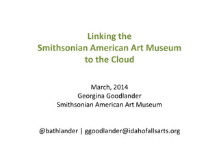 Linking the
Smithsonian American Art Museum
to the Cloud
March, 2014
Georgina Goodlander
Smithsonian American Art Museum
@bathlander | ggoodlander@idahofallsarts.org
 