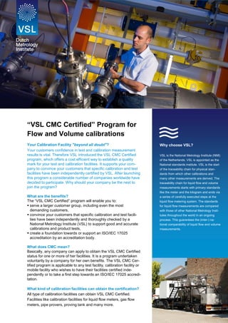 all Doubt

“VSL CMC Certified” Program for
Flow and Volume calibrations

s

Your Calibration Facility "beyond all doubt"?
Your customers confidence in test and calibration measurement
results is vital. Therefore VSL introduced the VSL CMC Certified
program, which offers a cost efficient way to establish a quality
mark for your test and calibration facilities. It supports your company to convince your customers that specific calibration and test
facilities have been independently certified by VSL. After launching
this program a considerable number of companies worldwide have
decided to participate. Why should your company be the next to
join the program?

Why choose VSL?

What are the benefits?
The “VSL CMC Certified” program will enable you to:
 serve a larger customer group, including even the most
demanding customers,
 convince your customers that specific calibration and test facilities have been independently and thoroughly checked by a
National Metrology Institute (VSL) to support good and accurate
calibrations and product tests,
 create a foundation towards or support an ISO/IEC 17025
accreditation by an accreditation body.
What does CMC mean?
Basically, any company can apply to obtain the VSL CMC Certified
status for one or more of her facilities. It is a program undertaken
voluntarily by a company for her own benefits. The VSL CMC Certified program is applicable to any test facility, calibration facility or
mobile facility who wishes to have their facilities certified independently or to take a first step towards an ISO/IEC 17025 accreditation.
What kind of calibration facilities can obtain the certification?
All type of calibration facilities can obtain VSL CMC Certified.
Facilities like calibration facilities for liquid flow meters, gas flow
meters, pipe provers, proving tank and many more.

VSL is the National Metrology Institute (NMI)
of the Netherlands. VSL is appointed as the
National standards institute. VSL is the start
of the traceability chain for physical standards from which other calibrations and
many other measurements are derived. The
traceability chain for liquid flow and volume
measurements starts with primary standards
like the meter and the kilogram and ends via
a series of carefully executed steps at the
liquid flow metering system. The standards
for liquid flow measurements are compared
with those of other National Metrology Institutes throughout the world in an ongoing
process. This guarantees the (inter-) national comparability of liquid flow and volume
measurements.

 