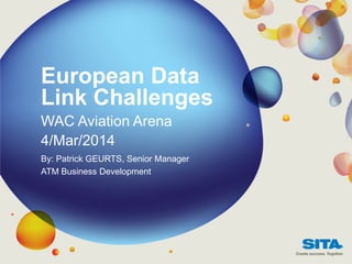 European Data
Link Challenges
WAC Aviation Arena
4/Mar/2014
By: Patrick GEURTS, Senior Manager
ATM Business Development
 