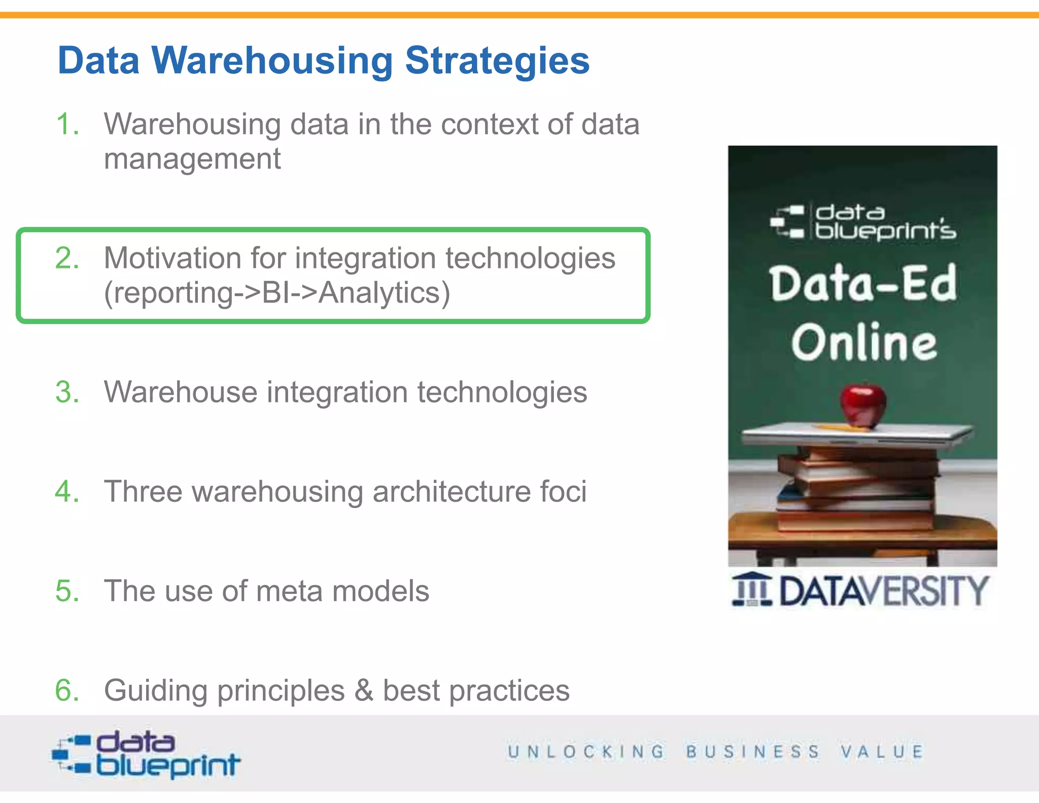 Data Warehousing Strategies
12
Copyright 2014 by Data Blueprint
1. Warehousing data in the context of data
management
2. Motivation for integration technologies  
(reporting->BI->Analytics)
3. Warehouse integration technologies
4. Three warehousing architecture foci
5. The use of meta models
6. Guiding principles & best practices
 