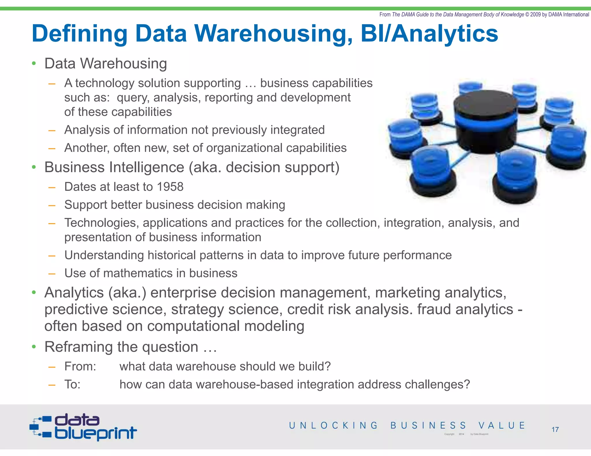 Defining Data Warehousing, BI/Analytics
17Copyright 2014 by Data Blueprint
• Data Warehousing
– A technology solution supporting … business capabilities  
such as: query, analysis, reporting and development  
of these capabilities
– Analysis of information not previously integrated
– Another, often new, set of organizational capabilities
• Business Intelligence (aka. decision support)
– Dates at least to 1958
– Support better business decision making
– Technologies, applications and practices for the collection, integration, analysis, and
presentation of business information
– Understanding historical patterns in data to improve future performance
– Use of mathematics in business
• Analytics (aka.) enterprise decision management, marketing analytics,
predictive science, strategy science, credit risk analysis. fraud analytics -
often based on computational modeling
• Reframing the question …
– From: what data warehouse should we build?
– To: how can data warehouse-based integration address challenges?
From The DAMA Guide to the Data Management Body of Knowledge © 2009 by DAMA International
 