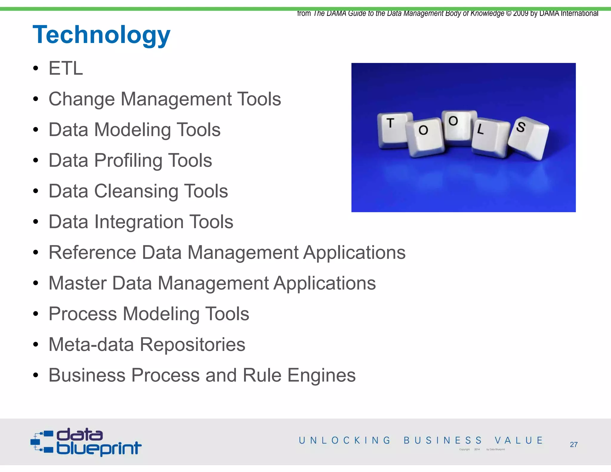 Technology
from The DAMA Guide to the Data Management Body of Knowledge © 2009 by DAMA International
27Copyright 2014 by Data Blueprint
• ETL
• Change Management Tools
• Data Modeling Tools
• Data Profiling Tools
• Data Cleansing Tools
• Data Integration Tools
• Reference Data Management Applications
• Master Data Management Applications
• Process Modeling Tools
• Meta-data Repositories
• Business Process and Rule Engines
 