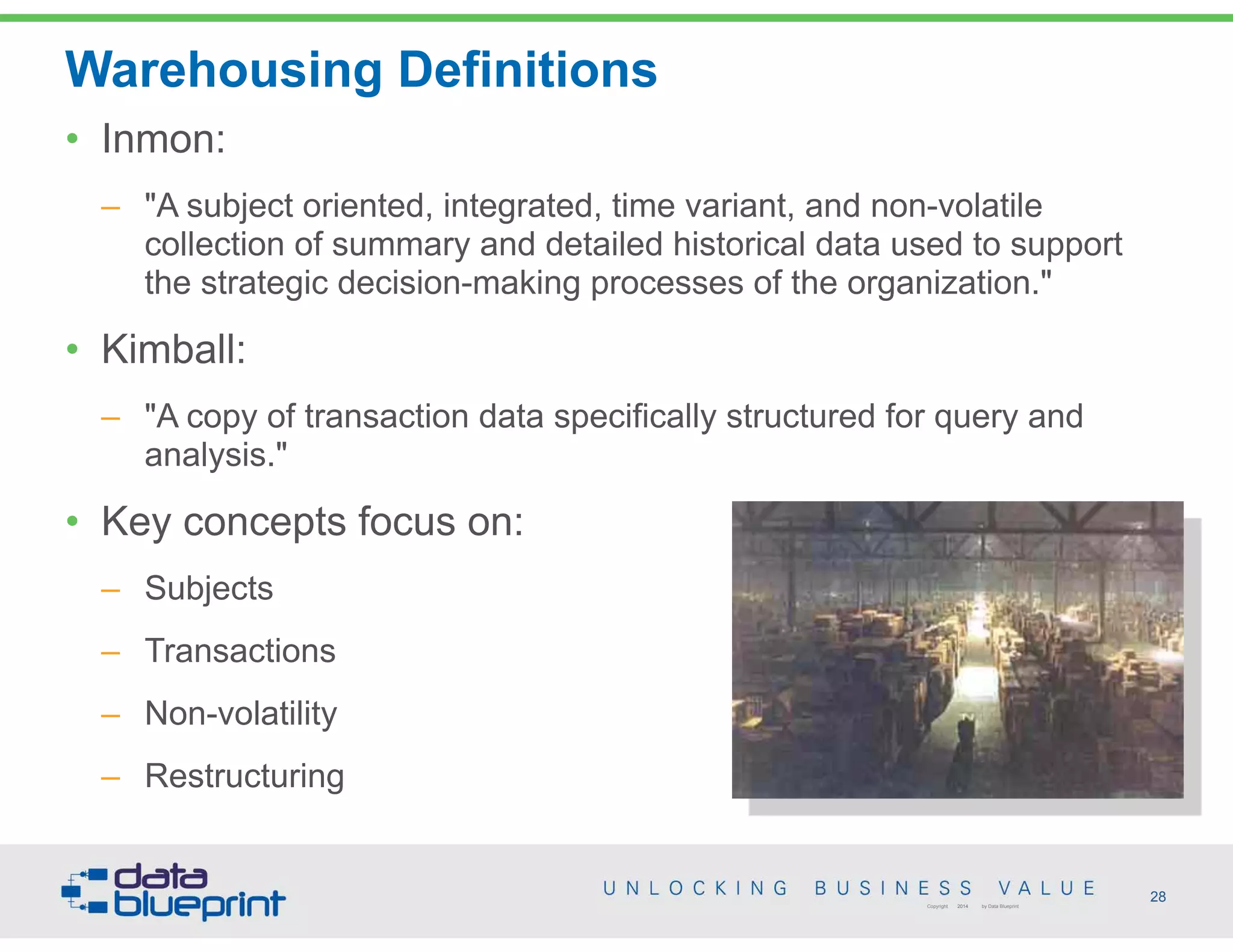 Warehousing Definitions
28Copyright 2014 by Data Blueprint
• Inmon:
– "A subject oriented, integrated, time variant, and non-volatile
collection of summary and detailed historical data used to support
the strategic decision-making processes of the organization."
• Kimball:
– "A copy of transaction data specifically structured for query and
analysis."
• Key concepts focus on:
– Subjects
– Transactions
– Non-volatility
– Restructuring
 
