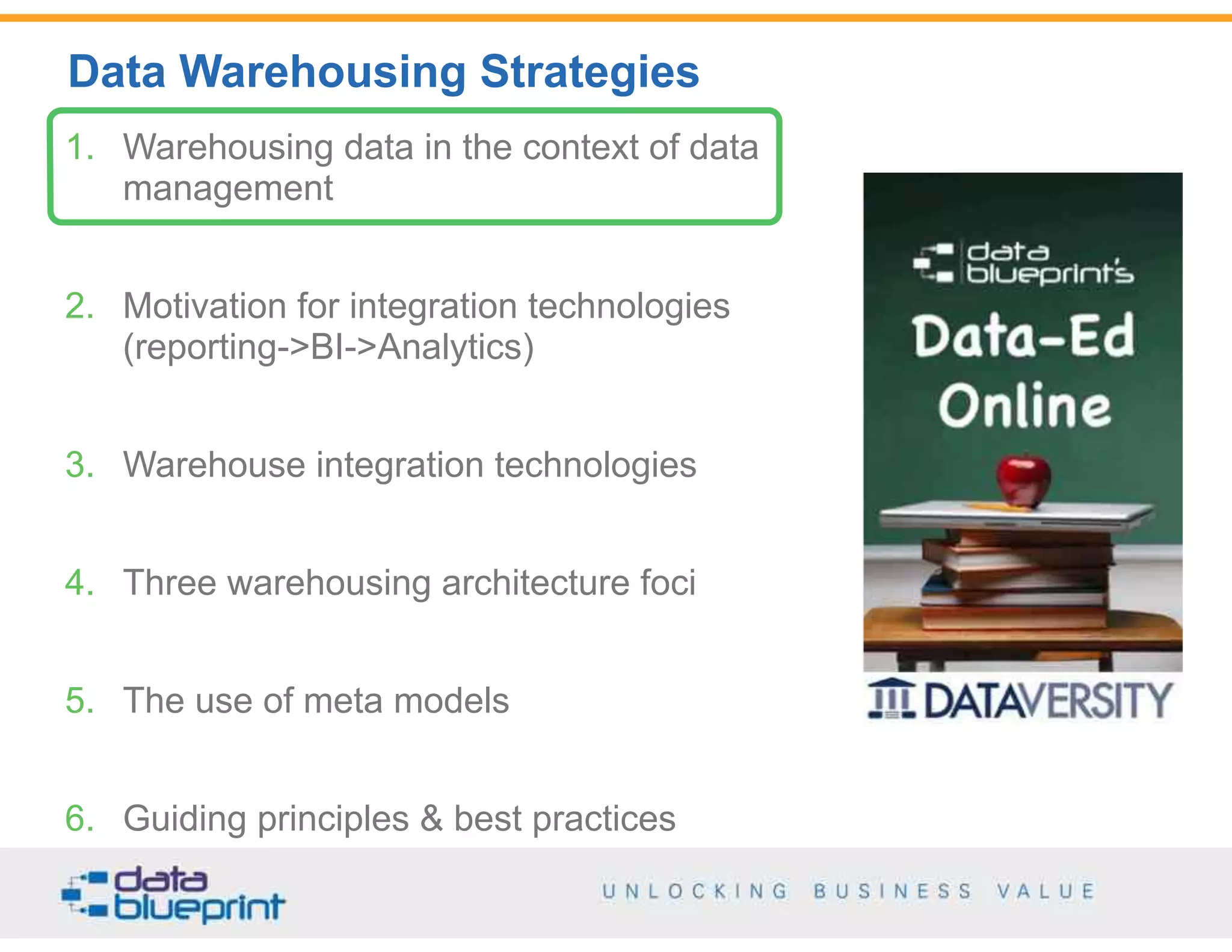 Data Warehousing Strategies
3
Copyright 2014 by Data Blueprint
1. Warehousing data in the context of data
management
2. Motivation for integration technologies  
(reporting->BI->Analytics)
3. Warehouse integration technologies
4. Three warehousing architecture foci
5. The use of meta models
6. Guiding principles & best practices
 