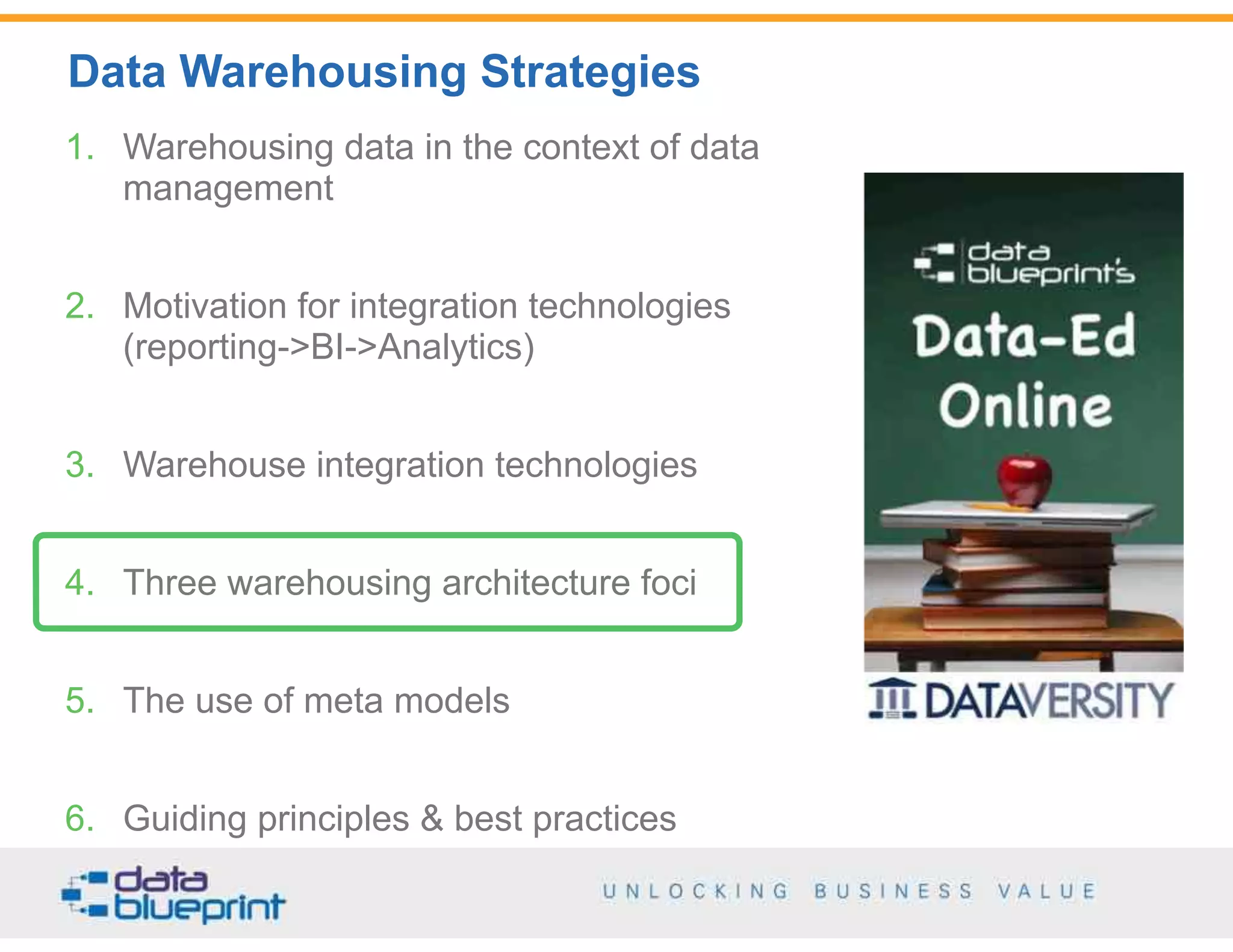 Data Warehousing Strategies
38
Copyright 2014 by Data Blueprint
1. Warehousing data in the context of data
management
2. Motivation for integration technologies  
(reporting->BI->Analytics)
3. Warehouse integration technologies
4. Three warehousing architecture foci
5. The use of meta models
6. Guiding principles & best practices
 