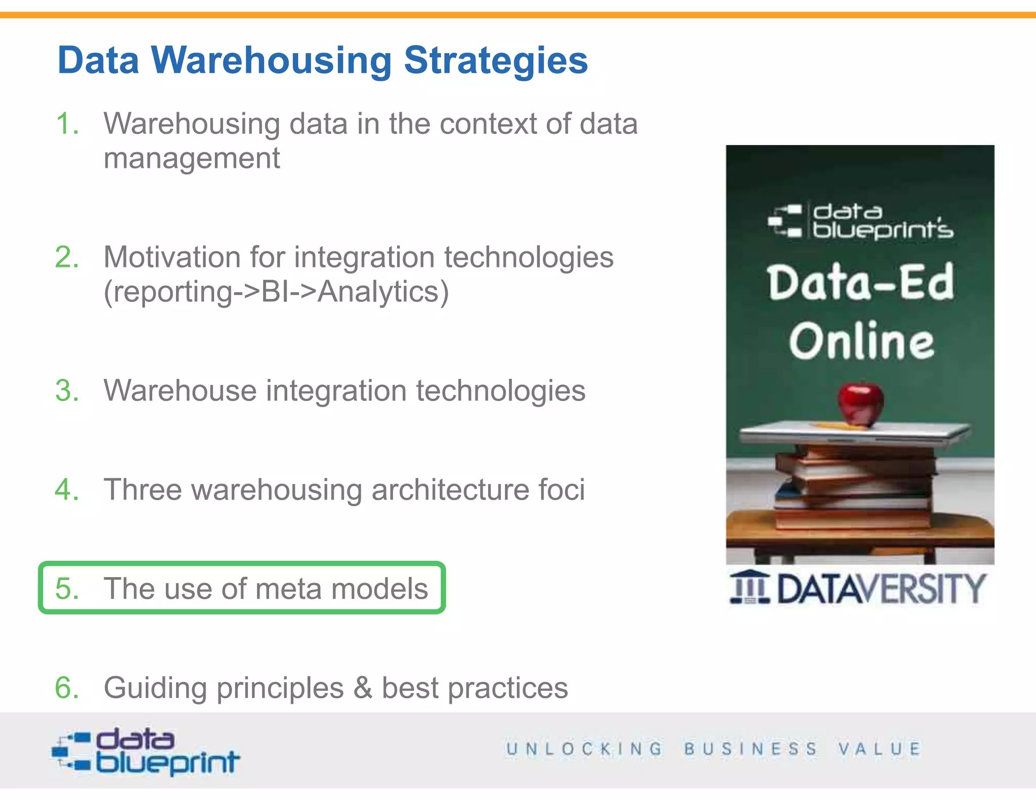 Data Warehousing Strategies
50
Copyright 2014 by Data Blueprint
1. Warehousing data in the context of data
management
2. Motivation for integration technologies  
(reporting->BI->Analytics)
3. Warehouse integration technologies
4. Three warehousing architecture foci
5. The use of meta models
6. Guiding principles & best practices
 