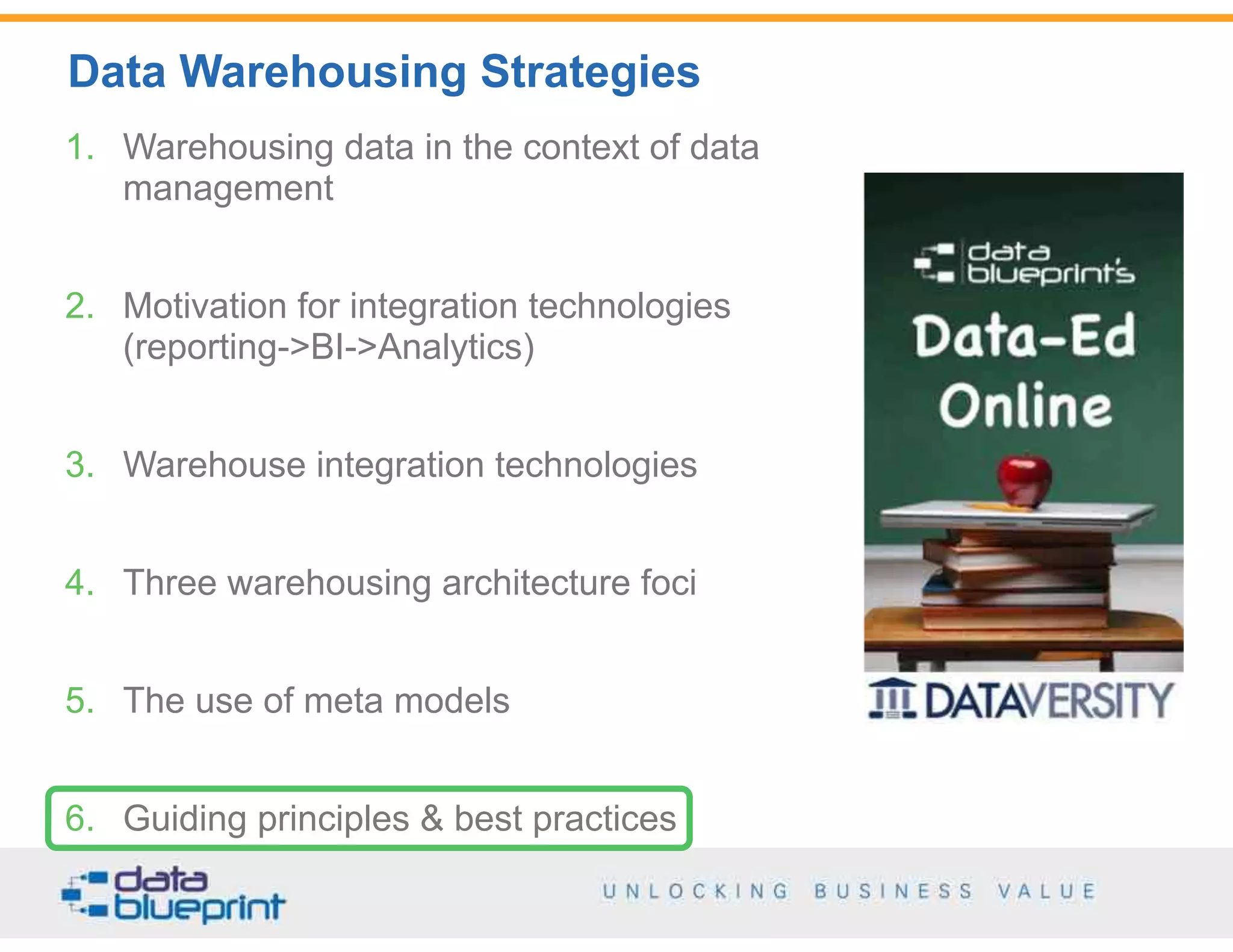 Data Warehousing Strategies
55
Copyright 2014 by Data Blueprint
1. Warehousing data in the context of data
management
2. Motivation for integration technologies  
(reporting->BI->Analytics)
3. Warehouse integration technologies
4. Three warehousing architecture foci
5. The use of meta models
6. Guiding principles & best practices
 