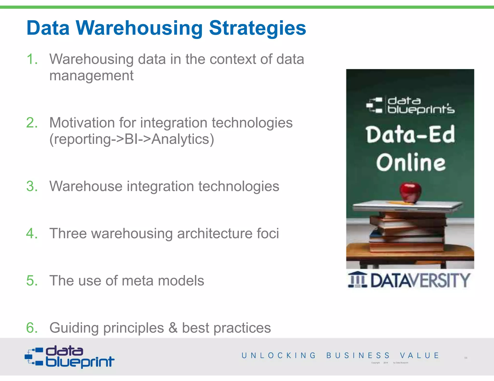 58
Copyright 2014 by Data Blueprint
Data Warehousing Strategies
1. Warehousing data in the context of data
management
2. Motivation for integration technologies  
(reporting->BI->Analytics)
3. Warehouse integration technologies
4. Three warehousing architecture foci
5. The use of meta models
6. Guiding principles & best practices
 