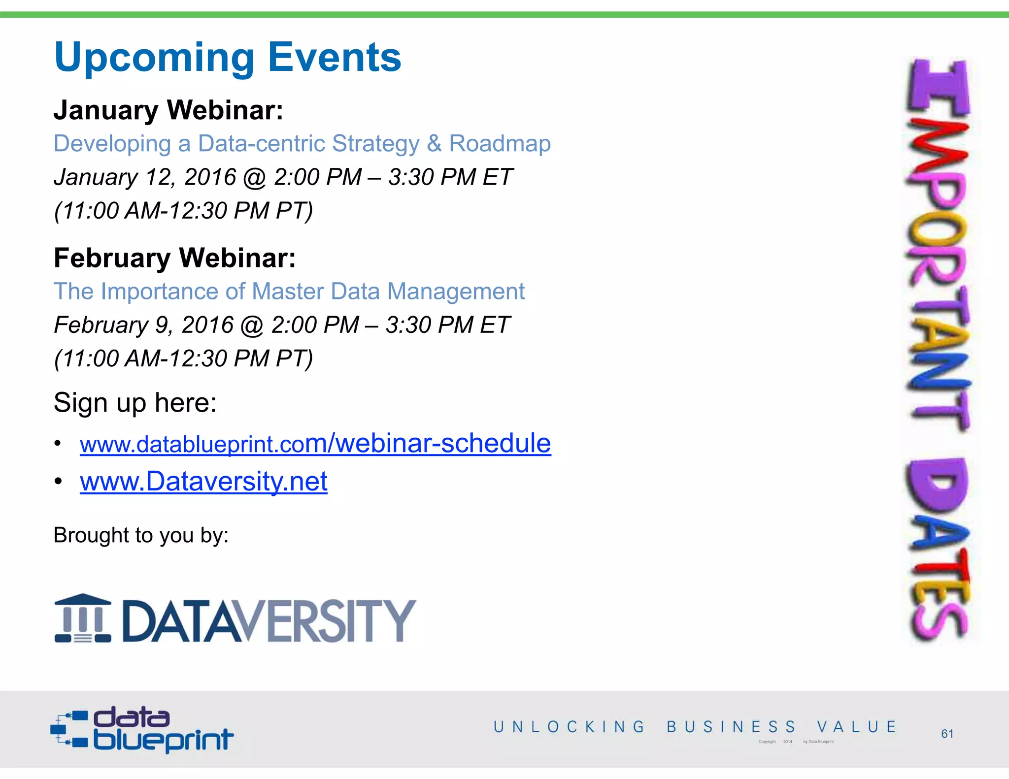 • www.datablueprint.com/webinar-schedule
• www.Dataversity.net
Brought to you by:
Upcoming Events
January Webinar:
Developing a Data-centric Strategy & Roadmap
January 12, 2016 @ 2:00 PM – 3:30 PM ET
(11:00 AM-12:30 PM PT)
February Webinar:
The Importance of Master Data Management
February 9, 2016 @ 2:00 PM – 3:30 PM ET
(11:00 AM-12:30 PM PT)
Sign up here:
61Copyright 2014 by Data Blueprint
 