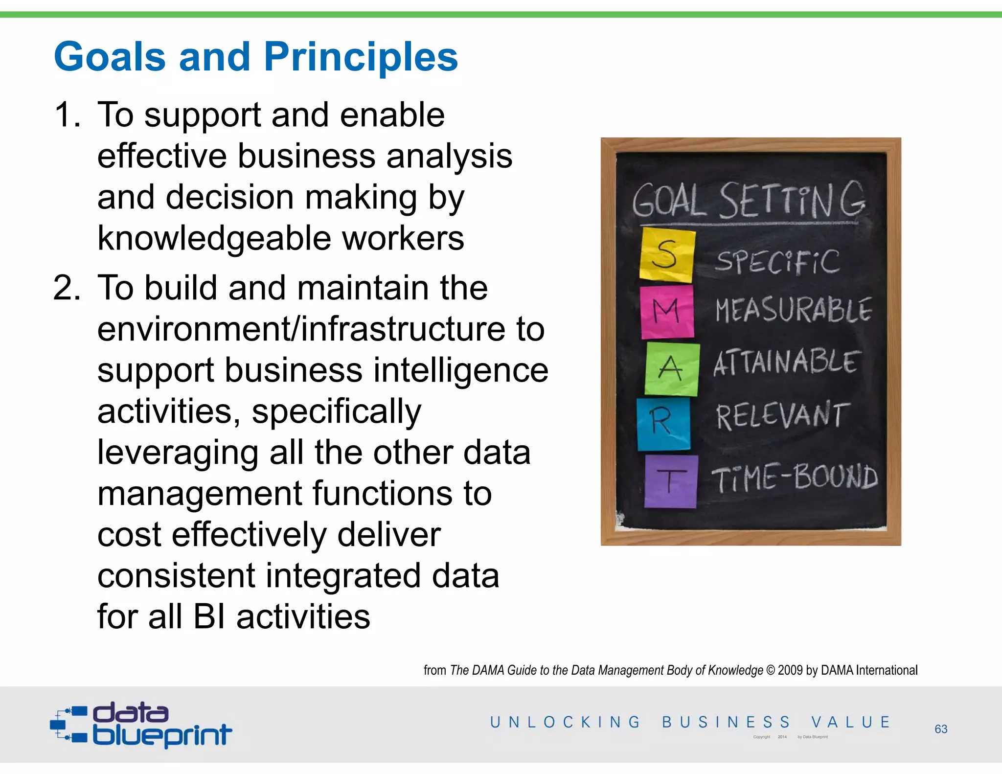 from The DAMA Guide to the Data Management Body of Knowledge © 2009 by DAMA International
Goals and Principles
63Copyright 2014 by Data Blueprint
1. To support and enable
effective business analysis
and decision making by
knowledgeable workers
2. To build and maintain the
environment/infrastructure to
support business intelligence
activities, specifically
leveraging all the other data
management functions to
cost effectively deliver
consistent integrated data
for all BI activities
 