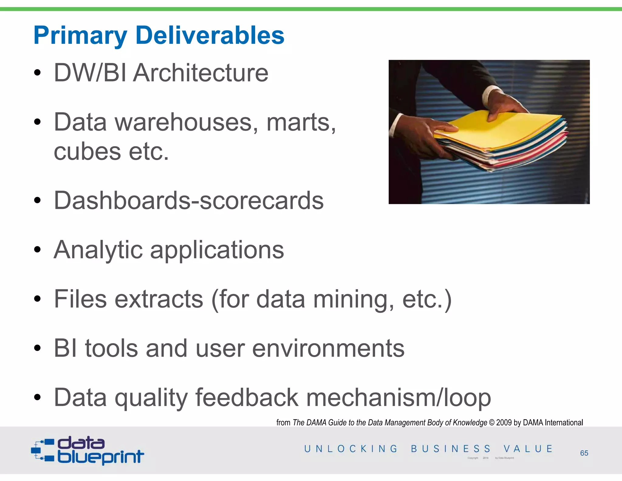 Primary Deliverables
65Copyright 2014 by Data Blueprint
• DW/BI Architecture
• Data warehouses, marts,  
cubes etc.
• Dashboards-scorecards
• Analytic applications
• Files extracts (for data mining, etc.)
• BI tools and user environments
• Data quality feedback mechanism/loop
from The DAMA Guide to the Data Management Body of Knowledge © 2009 by DAMA International
 