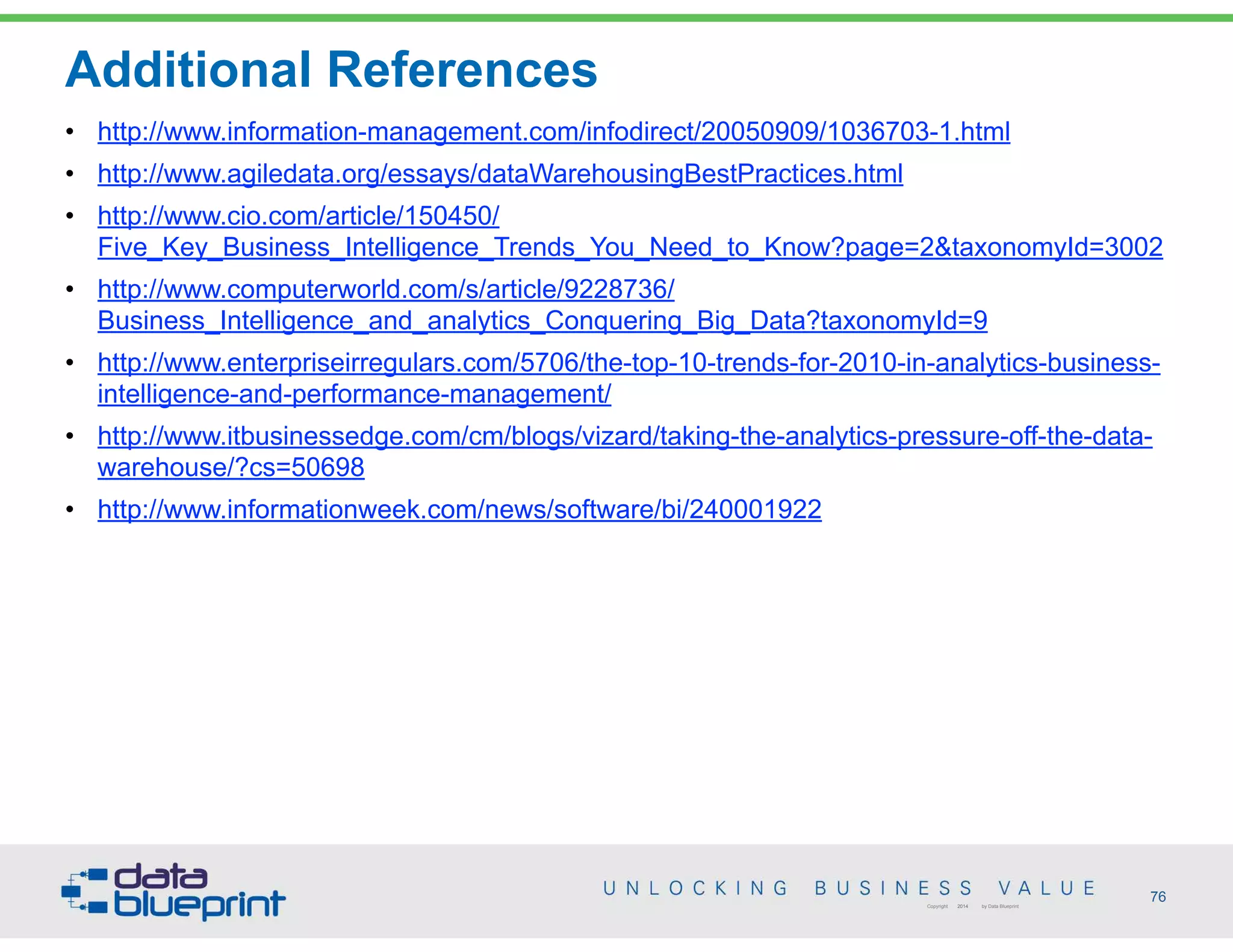 Additional References
76Copyright 2014 by Data Blueprint
• http://www.information-management.com/infodirect/20050909/1036703-1.html
• http://www.agiledata.org/essays/dataWarehousingBestPractices.html
• http://www.cio.com/article/150450/
Five_Key_Business_Intelligence_Trends_You_Need_to_Know?page=2&taxonomyId=3002
• http://www.computerworld.com/s/article/9228736/
Business_Intelligence_and_analytics_Conquering_Big_Data?taxonomyId=9
• http://www.enterpriseirregulars.com/5706/the-top-10-trends-for-2010-in-analytics-business-
intelligence-and-performance-management/
• http://www.itbusinessedge.com/cm/blogs/vizard/taking-the-analytics-pressure-off-the-data-
warehouse/?cs=50698
• http://www.informationweek.com/news/software/bi/240001922
 