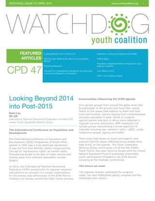 1
Looking Beyond 2014 in Post-2015
Mind the gap: Where is the data on young people’s
SRHR?
Prioritizing Pleasures
The post-2015 development framework: an opportunity
to promote emergency contraception
FEATURED
ARTICLES
WATCHDOG | ISSUE 13 | APRIL 2014 www.youthcoalition.org
CPD 47
Looking Beyond 2014
into Post-2015
Katie Lau
26 | UK
International Planned Parenthood Federation and the ICPD
review Youth Leadership Working Group
The International Conference on Population and
Development
The International Conference on Population and
Development (ICPD) Programme of Action (PoA)
agreed in 1994 was a truly landmark agreement.
It was the first time Member States recognized the
concept of ‘reproductive rights’ as human rights.
Empowering people to be able to make choices and
moving away from arbitrary population number
targets.
In 2013, the International Planned Parenthood
Federation (IPPF) worked with its regional networks
and partners to convene civil society organisations
for the twenty year anniversary of the ICPD PoA to
mobilize civil society around the ICPD review process.
Communities influencing the ICPD agenda
Civil society groups from around the globe were able
to participate in the process and have their voices
heard on the issues that matters to them and their
local communities. Issues ranging from comprehensive
sexuality education in Asia- Pacific to violence
against women and girls in Africa were reflected in
regional outcome documents. IPPF mobilized civil
society groups representing a broad spectrum of
interests including law, women’s rights, LGBTI, youth,
indigenous people, ageing and health.
There were high levels of youth participation who
ensured that the issues affecting young people were
kept firmly on the agenda. The Youth Leadership
Working Group, which grew out of the Bali Global
Youth Forum, has been working closely with the United
Nations Population Fund to guarantee meaningful
youth participation throughout the ICPD Review
including at the thematic conferences.
The future we want
The regional reviews celebrated the progress
made, but also highlighted patchy progress and the
challenges that remain.
Investment in Sexual and Reproductive Health
FGM in Egypt
População e Desenvolvimento na Agenda do Cairo:
balanço e desafios
Let's Make it Count
ICPD in the Context of Nepal
 