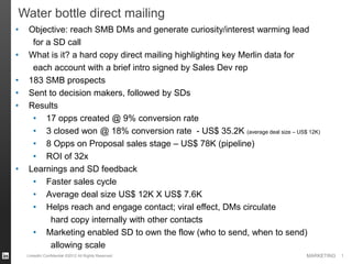 MARKETINGLinkedIn Confidential ©2012 All Rights Reserved 1
• Objective: reach SMB DMs and generate curiosity/interest warming lead
for a SD call
• What is it? a hard copy direct mailing highlighting key Merlin data for
each account with a brief intro signed by Sales Dev rep
• 183 SMB prospects
• Sent to decision makers, followed by SDs
• Results
• 17 opps created @ 9% conversion rate
• 3 closed won @ 18% conversion rate - US$ 35.2K (average deal size – US$ 12K)
• 8 Opps on Proposal sales stage – US$ 78K (pipeline)
• ROI of 32x
• Learnings and SD feedback
• Faster sales cycle
• Average deal size US$ 12K X US$ 7.6K
• Helps reach and engage contact; viral effect, DMs circulate
hard copy internally with other contacts
• Marketing enabled SD to own the flow (who to send, when to send)
allowing scale
Water bottle direct mailing
 