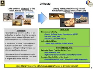 Lethality
Lethal formations constrained by time,
terrain, distance, and uncertainty .

Tomorrow
• Extended range precision surface-to-air
and surface-to-surface fires that overcome
anti-access and area denial threats and
enable assured access to global commons
• Discriminant, scalable, tailorable effects
that achieve combatant commanders'
objectives while preventing fratricide and
minimizing collateral damages

• Renewable directed energy resulting in
“bottomless munitions stowage” and order
of magnitude standoff increase

Lethality, Mobility, and Survivability-balanced
formations that overcome terrain, distance, and
uncertainty.

Force 2025
• Dismounted Lethality
Counter Defilade Target Engagement (CDTE)
Precision Sniper Rifle
Individual Assault Munitions
• Indirect Lethal Effects
120mm High Explosive Guided Mortar

Beyond Force 2025
• Extended Range Precision Surface Fires
Land based Rail Gun
High Energy Explosives and Advanced propellants
• Increased Survivability of Key Assets
Mobile High Energy Lasers for Counter Rocket and Mortar

Expeditionary maneuver with decisive responsiveness to prevent overmatch
8

 