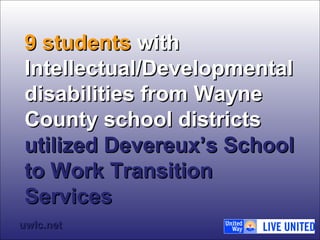99 ssttuuddeennttss wwiitthh 
IInntteelllleeccttuuaall//DDeevveellooppmmeennttaall 
ddiissaabbiilliittiieess ffrroomm WWaayynnee 
CCoouunnttyy sscchhooooll ddiissttrriiccttss 
uuttiilliizzeedd DDeevveerreeuuxx’’ss SScchhooooll 
ttoo WWoorrkk TTrraannssiittiioonn 
SSeerrvviicceess 
uuwwllcc..nneett 
 
