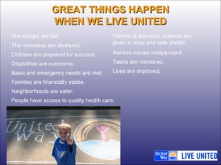 GGRREEAATT TTHHIINNGGSS HHAAPPPPEENN 
WWHHEENN WWEE LLIIVVEE UUNNIITTEEDD 
The hungry are fed. 
The homeless are sheltered. 
Children are prepared for success. 
Disabilities are overcome. 
Basic and emergency needs are met. 
Families are financially stable. 
Neighborhoods are safer. 
People have access to quality health care. 
Victims of domestic violence are 
given a voice and safe shelter. 
Seniors remain independent. 
Teens are mentored. 
Lives are improved. 
 