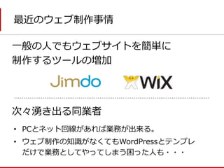 最近のウェブ制作事情 
一般の人でもウェブサイトを簡単に 
制作するツールの増加 
次々湧き出る同業者 
•PCとネット回線があれば業務が出来る。 
•ウェブ制作の知識がなくてもWordPressとテンプレ だけで業務としてやってしまう困った人も・・・  
