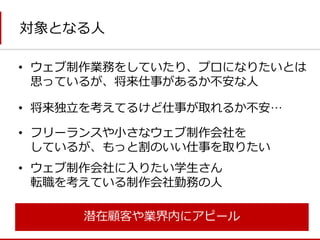 対象となる人 
•将来独立を考えてるけど仕事が取れるか不安… 
•ウェブ制作業務をしていたり、プロになりたいとは 思っているが、将来仕事があるか不安な人 
•フリーランスや小さなウェブ制作会社を しているが、もっと割のいい仕事を取りたい 
•ウェブ制作会社に入りたい学生さん 転職を考えている制作会社勤務の人 
潜在顧客や業界内にアピール  