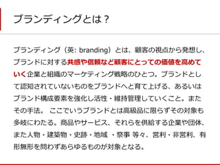 ブランディングとは？ 
ブランディング（英: branding）とは、顧客の視点から発想し、 ブランドに対する共感や信頼など顧客にとっての価値を高めて いく企業と組織のマーケティング戦略のひとつ。ブランドとし て認知されていないものをブランドへと育て上げる、あるいは ブランド構成要素を強化し活性・維持管理していくこと。また その手法。 ここでいうブランドとは高級品に限らずその対象も 多岐にわたる。商品やサービス、それらを供給する企業や団体、 また人物・建築物・史跡・地域 ・祭事 等々、営利・非営利、有 形無形を問わずあらゆるものが対象となる。  