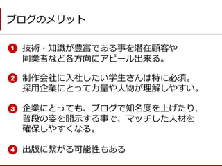 制作会社に入社したい学生さんは特に必須。 採用企業にとって力量や人物が理解しやすい。 
技術・知識が豊富である事を潜在顧客や 同業者など各方向にアピール出来る。 
出版に繋がる可能性もある 
ブログのメリット 
企業にとっても、ブログで知名度を上げたり、 普段の姿を開示する事で、マッチした人材を 確保しやすくなる。  