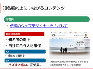 知名度向上につながるコンテンツ 
•伝説のウェブデザイナーをさがして 
• 
• 
• 
• 
実際の求人効果にはやや微妙だったようですが、 LIGの知名度を大きく上げたのは事実。  