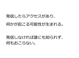 発信しなければ誰にも知られず、 
何もおこらない。 
発信したらアクセスがあり、 
何かが起こる可能性が生まれる。  