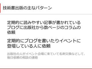 定期的に読みやすい記事が書かれている ブログに出版社から数ページのコラムの 依頼 
技術書出版の主なパターン 
定期的にブログを書いたりイベントに 登壇している人に依頼 
出版社の人がイベント会場に来ていて名刺交換などして、 後日依頼の相談の連絡  
