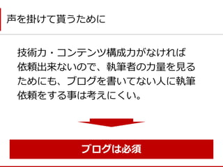 技術力・コンテンツ構成力がなければ 依頼出来ないので、執筆者の力量を見る ためにも、ブログを書いてない人に執筆 依頼をする事は考えにくい。 
声を掛けて貰うために 
ブログは必須  