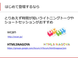 はじめて登壇するなら 
とりあえず時間が短いライトニングトークや ショートセッションがおすすめ 
wcan 
HTML5NAGOYA 
https://groups.google.com/forum/#!forum/html5nagoya/join 
http://wcan.jp/  