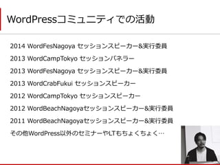 2014 WordFesNagoya セッションスピーカー&実行委員 
2013 WordCampTokyo セッションパネラー 
2013 WordFesNagoya セッションスピーカー&実行委員 
2013 WordCrabFukui セッションスピーカー 
2012 WordCampTokyo セッションスピーカー 
2012 WordBeachNagoyaセッションスピーカー&実行委員 
2011 WordBeachNagoyaセッションスピーカー&実行委員 
その他WordPress以外のセミナーやLTもちょくちょく… 
WordPressコミュニティでの活動  