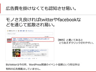 広告費を掛けなくても認知させ易い。 
モノさえ良ければtwitterやfacebookな どを通じて拡散され易い。 
BizVektorは今の所、WordPress関連のイベント協賛という形以外は 
有料の広告掲載はしていません。 
【無料】と書いてあると 
とりあえずクリックされやすい。  