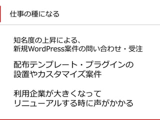 仕事の種になる 
配布テンプレート・プラグインの 
設置やカスタマイズ案件 
利用企業が大きくなって 
リニューアルする時に声がかかる 
知名度の上昇による、 
新規WordPress案件の問い合わせ・受注  