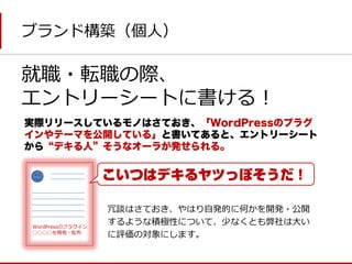 ブランド構築（個人） 
就職・転職の際、 
エントリーシートに書ける！ 
実際リリースしているモノはさておき、「WordPressのプラグ インやテーマを公開している」と書いてあると、エントリーシート から“デキる人”そうなオーラが発せられる。 
WordPressのプラグイン 
◯◯◯◯を開発・配布 
冗談はさておき、やはり自発的に何かを開発・公開 するような積極性について、少なくとも弊社は大い に評価の対象にします。  