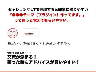 セッションやLTで登壇すると印象に残りやすい 
「●●●テーマ（プラグイン）作ってます。」 
って言うと覚えてもらいやすい。 
覚えて貰えると・・・ 
交流が深まる！ 
困った時もアドバイスが貰いやすい！ 
BizVektorの石川さん / BizVektorの中の人  