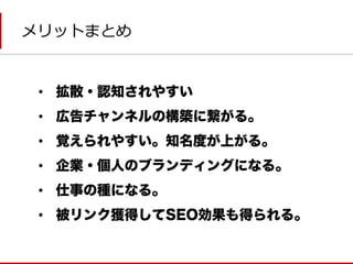 メリットまとめ 
•拡散・認知されやすい 
•広告チャンネルの構築に繋がる。 
•覚えられやすい。知名度が上がる。 
•企業・個人のブランディングになる。 
•仕事の種になる。 
•被リンク獲得してSEO効果も得られる。  