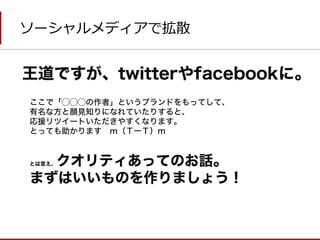 ソーシャルメディアで拡散 
王道ですが、twitterやfacebookに。 
ここで「◯◯◯の作者」というブランドをもってして、 
有名な方と顔見知りになれていたりすると、 
応援リツイートいただきやすくなります。 
とっても助かります ｍ（ＴーＴ）m 
とは言え、クオリティあってのお話。 
まずはいいものを作りましょう！  