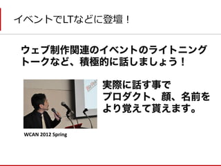 イベントでLTなどに登壇！ 
ウェブ制作関連のイベントのライトニング トークなど、積極的に話しましょう！ 
実際に話す事で 
プロダクト、顔、名前を 
より覚えて貰えます。 
WCAN 2012 Spring  