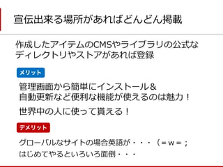 宣伝出来る場所があればどんどん掲載 
管理画面から簡単にインストール＆ 
自動更新など便利な機能が使えるのは魅力！ 
はじめてやるといろいろ面倒・・・ 
世界中の人に使って貰える！ 
メリット 
デメリット 
グローバルなサイトの場合英語が・・・（＝ｗ＝； 
作成したアイテムのCMSやライブラリの公式な ディレクトリやストアがあれば登録  