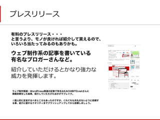 プレスリリース 
有料のプレスリリース・・・ 
と言うより、モノが良ければ紹介して貰えるので、 
いろいろ当たってみるのもありかも。 
ウェブ制作系の記事を書いている 
有名なブロガーさんなど。 
紹介していただけるとかなり強力な 
威力を発揮します。 
ウェブ制作関連・WordPress関連の記事で有名なKACHIBITO.netさんに 
掲載依頼をした結果、紹介していただけたおかげでブレイク。 
※個人的に反省するべきところもあったのですが、くれぐれも失礼のないように依頼す る事、紹介に値するクオリティまでブラッシュアップしてから依頼しましょう。  