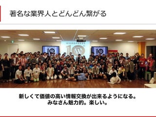 著名な業界人とどんどん繋がる 
新しくて価値の高い情報交換が出来るようになる。 
みなさん魅力的。楽しい。  