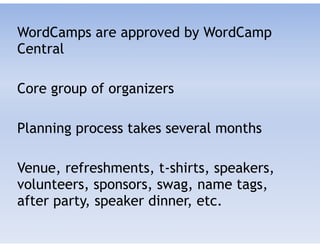 WordCamps are approved by WordCamp
Central
!
Core group of organizers
!
Planning process takes several months
!
Venue, refreshments, t-shirts, speakers,
volunteers, sponsors, swag, name tags,
after party, speaker dinner, etc.
 