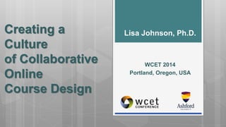 Creating a 
Culture 
of Collaborative 
Online 
Course Design 
Lisa Johnson, Ph.D. 
WCET 2014 
Portland, Oregon, USA 
 