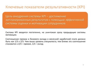 Ключевые показатели результативности (KPI) 
Цель внедрения системы KPI – достижение 
запланированных результатов с помощью эффективной 
системы оценки и мотивации сотрудников. 
Система KPI вводится постепенно, не уничтожая сразу предыдущие системы 
мотивации. 
Соотношение премии и базового оклада в месячной заработной плате должно 
быть как 1/3 к 2/3. Чем выше уровень специалиста, тем ближе это соотношение 
становится к 2/3 – премия, 1/3 – оклад 
15 
 