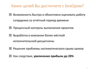 Каких целей Вы достигнете с БизОром? 
 Возможность быстро и объективно оценивать работу 
сотрудника за отчётный период времени 
 Процессный контроль выполнения проектов 
 Выработка в компании более жёсткой 
исполнительской дисциплины 
 Решение проблемы систематического срыва сроков 
 Как следствие, увеличение прибыли до 20% 
3 
 
