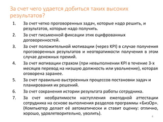 За счет чего удается добиться таких высоких 
результатов? 
4 
1. За счет четко проговоренных задач, которые надо решить, и 
результатов, которые надо получить. 
2. За счет письменной фиксации этих оцифрованных 
договоренностей. 
3. За счет положительной мотивации (через KPI) в случае получения 
проговоренных результатов и неотвратимости получения в этом 
случае денежных премий. 
4. За счет мотивации страхом (при невыполнении KPI в течение 3-х 
месяцев перевод на низшую должность или увольнение), которая 
оговорена заранее. 
5. За счет правильно выстроенных процессов постановки задач и 
планирования их решений. 
6. За счет сохранения истории результата работы сотрудника. 
7. За счет необратимости наступления ежегодной аттестации 
сотрудника на основе выполнения разделов программы «БизОр». 
(Компьютер делает её автоматически и ставит оценку: отлично, 
хорошо, удовлетворительно, уволить). 
 