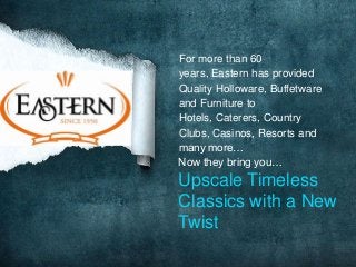 For more than 60
years, Eastern has provided
Quality Holloware, Buffetware
and Furniture to
Hotels, Caterers, Country
Clubs, Casinos, Resorts and
many more…
Now they bring you…

Upscale Timeless
Classics with a New
Twist

 