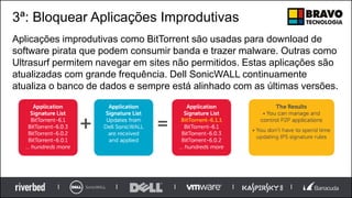 3ª: Bloquear Aplicações Improdutivas
Aplicações improdutivas como BitTorrent são usadas para download de
software pirata que podem consumir banda e trazer malware. Outras como
Ultrasurf permitem navegar em sites não permitidos. Estas aplicações são
atualizadas com grande frequência. Dell SonicWALL continuamente
atualiza o banco de dados e sempre está alinhado com as últimas versões.
 