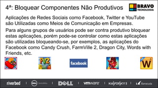 4ª: Bloquear Componentes Não Produtivos
Aplicações de Redes Sociais como Facebook, Twitter e YouTube
são Utilizadas como Meios de Comunicação em Empresas.
Para alguns grupos de usuários pode ser contra produtivo bloquear
estas aplicações, porém pode-se controlar como estas aplicações
são utilizadas bloqueando-se, por exemplos, as aplicações do
Facebook como Candy Crush, FarmVille 2, Dragon City, Words with
Friends, etc.
 